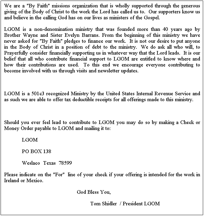 Text Box: We are a "By Faith" missions organization that is wholly supported through the generous giving of the Body of Christ to the work the Lord has called us to.  Our supporters know us and believe in the calling God has on our lives as ministers of the Gospel.  
LGOM is a non-denomination ministry that was founded more than 40 years ago by Brother Wayne and Sister Evelyn Barrans. From the beginning of this ministry we have never asked for "By Faith" pledges to finance our work.  It is not our desire to put anyone in the Body of Christ in a position of debt to the ministry.  We do ask all who will, to Prayerfully consider financially supporting us in whatever way that the Lord leads.  It is our belief that all who contribute financial support to LGOM are entitled to know where and how their contributions are used.  To this end we encourage everyone contributing to become involved with us through visits and newsletter updates.  
 
LGOM is a 501c3 recognized Ministry by the United States Internal Revenue Service and as such we are able to offer tax deductible receipts for all offerings made to this ministry.
 
Should you ever feel lead to contribute to LGOM you may do so by making a Check or Money Order payable to LGOM and mailing it to:
            LGOM
            PO BOX 138
            Weslaco  Texas  78599
Please indicate on the "For"  line of your check if your offering is intended for the work in Ireland or Mexico.
                                                 God Bless You,
                                                          Tom Shidler  / President LGOM
                                                          Eph. 4:11-13 "Lets get em ready
 
