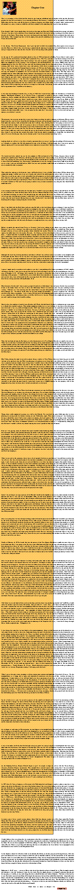 Text Box: Chapter One
 
 
This is a testimony of how God had His hand on me from my childhood and throughout all of my life. He had a purpose for my life even before I ever considered Him or His desires. I would listen to my mother read from the Bible about the last days and all the horrors of beasts, dragons, etc. About things of which I didnt understand. It all seemed very scary to me as a child but still there seemed to be something that kept drawing me closer. 
 
Even though I didnt know much about the Lord, at that time, my Heavenly Father looked down on me with mercy. You see I was born with a club foot. Even though my family knew the Lord, we knew nothing of the Holy Spirit or the gifts of the Spirit. These thing were not even discussed in my family. However God overlooked that and sent a faith healer. Who wrapped my foot in brown paper, then poured something on it and prayed for God to heal me. Praise the Lord He did. 
 
It was during "The Great Depression" that I grew up and we didnt have much. But, there again in our area, no one did. Once in a while if they were having a special church meeting of some kind we would all load in the wagon and go. I enjoyed the services but that was all. I never felt anything really special in them.
 
At the age of 18 I graduated from high school in May of 1942 and moved to Dallas, Texas where I took a job. I stayed with that until January of 1943 when I joined the Navy. The Navy sent me for my basic training to the naval base at Great Lakes, Illinois. After basic training I was sent to gunnery school for a few weeks in Rhode Island. Upon my completion of this training I was assigned to the battleship U.S.S. New Jersey BB62. After She was commissioned on May 23, 1943 we were sent into the Atlantic ocean for our shakedown cruse.. We did all of our training, cold water tests, warm water tests and gunnery drills there in preparation for service in the Pacific theater. We went through the Panama Canal in January of 1944 into the Pacific ocean where we entered into World War II. When we arrived in there we joined a fast carrier task force and became the flag ship for this fleet, carrying the Admiral in command. We served from the Marshall Islands to Tokyo Bay. The flag ship is the command ship for about 200 ships. Being onboard a battleship in a fast carrier task force could at times get pretty rough. I am telling you all of this so that you can see how Gods protecting hand was with me even though I didnt know Him for my self. I didnt realize just how much He had His hand on my life until the fall of 1947 when I returned home on leave. I t was then that I accepted Jesus as Lord of my life. Then in March of 1958 the Lord called me into the ministry. Thats when I realized that all through my tour of duty in world war II that God had His hand protecting me from harm. You see I believe that I couldnt have been killed even if I had tried to. Now this may sound a little strange but, not nearly as strange as it did to me. You see my Mother told me that she and God had an agreement that I would be in the ministry.
 
It was after my discharge from the Navy in May of 1958 that I entered into studies for the ministry at Southwest Baptist Theological Seminary in Ft. Worth, Texas. I continued to enroll in classes straight through all the semesters; winter, summer and fall until the summer of 1960 that I graduated from Seminary. After graduation I began seeking for a pastorate where I could serve near where we had our home in Irving, Texas. Back in 1960, Irving, Texas was just a small town and everyone who knew us knew I had a call to be in the ministry. So from church to church I went (Baptist that is) seeking where I might serve. I would receive calls to teach Sunday School classes or to serve as a Sunday School Superintendent but nothing as a pastor. Because I couldnt find a pastorate in which I could serve I took a job with the J. C. Penney company as a department manager. I had a nice home, a good job, a happy family (everyone except me that is) but the longer I went trying to find a pastorate, with no success, the more miserable I got. I was so upset by this time that I was ready to throw in the towel and quit the ministry even before I started.
 
The pressure was so great on me that to get away from everything we took a vacation to Arkansas. On our return home from this trip we drove from Eureka Springs, Arkansas and up through a small part of southern Missouri. God made that country look so beautiful to me that I told my wife, Martha, that we were going to return to Irving Texas and sell our home. I said were going to move to Missouri. and buy a dairy farm. I announced that I was quitting the ministry and we were going to get away from anyone who ever knew that I was supposed to be in the ministry. I want you to know that this was the act of a desperate man. You see, when I grew up we lived on a farm and we had a milk cow, well I never liked the cow or the farm. So now here I am moving to Missouri and buying a dairy farm. If you ask me that sounds like either I had lost my mind or something or some One was behind that move. Not even Martha, my wife, was for the move, but I was driven and she went along with it. 
 
Looking back on it all now it was like a Jonah experience but in reverse. I ran from the calling of God on my life, so I thought, to a place that He had purposed for me to be all along. I told my family that I was never going to minister again, and I even instructed them to never mention to anyone that I had ever been a minister. 
 
 
We waited until after school was out for the summer in 1965 and moved to West Plains, Missouri where we had purchased a small farm of 190 acres. All during this move God and I were at odds, to say the least He was calling and I was running. So, after getting the household in order from the move I settled into starting a dairy farm. Here is where God did something very interesting. I had planned to start by raising a young herd of milk cows, but God saw to it that I only got little bull calves. HA!! You sure cant produce a milk herd out of bull calves. You see, He never intended for me to succeed.
 
Then right after moving to the farm our water well broke down. It was a drilled well of about 120 feet deep with a submerged pump. I called one of our new friends and asked if he could come and take a look at fixing our well. When he arrived he got right to work and pulled that old pump out so that he could replace it with a new one. But, then when he tried to put in the new pump it would only go in to a depth of about 50 feet and stop. After several hours of trying he finally gave up and quit. There was an old cistern on the farm that we could use for water storage if we had it hauled in. The Lord was not going to make it easy on me to succeed in any thing but that which He had called me to do. 
 
I was running from God so hard that for the most part I wouldnt even go to church. Then in the fall/winter of 1966-67 revival broke out when the Holy Spirit fell at the First Baptist Church of West Plains, MO. My oldest son, Jim Jr., had been attending services at this church during this time period. He invited his Mother and I to come to the revival services with him one evening. I really didnt want to go but because it was him asking we went. Well, that is just what the Lord wanted. During those services Martha and I were both filled with the Holy Spirit and now I found myself no longer running from, but towards God. 
 
After I was filled with the Holy Spirit and gave my life fully to the Lord things began to change. I went into Sears one day and a salesman wanted to sell me a new pump for that water well we couldnt use. I told him I would buy it only if he would have it installed. He agreed and sent a service man out to inspect our well set up. After checking it all out the service man assured me that he could do it. I told him we had a deal, but only after it was installed and working. He set up his equipment and went to work. He put the pump motor into the well and promptly slid it down to the 100 foot mark, hooked it up and turned it on. To my surprise it went to pumping a stream of water stronger than ever. The pump not only worked but that well was producing far better than it ever had. You see when I got my life straightened out with the Lord, He began to straightened out every area of my life, even my well. 
 
Before we made the moved from Texas to Missouri I had sever aching in just about every joint in my body. Because I was a Navy veteran, I was able to go to the Veterans Hospital in Dallas for a check up. They put me through a battery of tests and the primary doctor checked the results. When he was through examining the test reports he called me in for the results. He said, "Mr. Coney, you have developed arthritis in every joint of your body". I asked him what we should do about it and he said that there was nothing that could be done for me and that I would have to learn to live with the effects. Well dont you know after we had been living on the farm in West Plains for a while I hurt my back. A few days later I went to see a chiropractor in town for an adjustment to relieve the pain. Before he did the adjustment on me he took a set of x-rays to make sure that everything was going to be all right. Well, as I was leaving after my treatment was finished I stopped at the door and asked if there was any sign that the arthritis in my joints was worsening. He looked at me for a minute with a kind of puzzled look and said " You dont have arthritis, your joints are perfectly clean." Praise the Lord No sign of arthritis. God had healed me completely. Again, how marvelous it is to see the Lord move in our lives as we draw closer to Him. 
 
Although the Lord was drawing me closer and closer to Him I was still not ready to surrender to the complete call of God upon my life. There was no way that I was going to take the position as pastor of a church. Therefore since I wasnt going to surrender completely the Lord wasnt going to let my dairy be too productive either. So, I took a job at Southwest Truck Body company where I ended up being assigned the work of a journeyman running a brake press. Here was another miracle, since I had never had any experience in operating this kind of equipment. 
 
I guess I might need to stop here and explain to you why I am including all of these testimonies of Gods mighty workings in my life. I want you to see just how the Lord works all things in our life for His good pleasure. Just as it says in Romans 8: 28 "All things work together for the good to them that love God, to them who are called according to His purpose." I would like for you to think about these miracles as we progress through this testimony and see how they were all directed by His sovereign hard. He will do the same for anyone who is willing to give their life as a living sacrifice to Him. (Romans 12:1)
 
One afternoon Martha and I were to join a group of friends for a fellowship. I was tied up so Martha went on ahead of me to the home where we were to have the fellowship. When I arrived everyone was just standing around visiting . Well just as I was entering into the room where everyone had gathered Martha heard one of the men there jokingly say "We better watch what we say, here comes the preacher." Marthas response was "How did you know that Jim is a preacher". Isnt it funny how the Lord will sometimes pull a little trick on us to get us to do or say something that will release others to do His will. So now it was out. Through this simple joke my secret was out and I could no longer hide from His calling. 
 
Shortly after this incident a friend of ours, Brother Jeff Floyd, who had heard Marthas exclamation gave my name to a church that needed a pastor. Their pulpit committee came over to visit with me. It was late in the afternoon, near dark and it was very cold and damp outside. Well I met them at the gate and we stood there nearly freezing because I wouldnt invite them into the house. You see, I still wasnt going to surrender to this call on my life to pastor easily. They were giving all the reasons why I should be their next pastor and I was giving them all the reasons I could think of for them not wanting me as their pastor. Finally they said "well maybe we can help you anyway." Now I thought that this was strange I had never heard of a pulpit committee wanting to help a preacher that didnt want to preach. They kept telling me that they would like for me to come before the church and minister in view of them calling me to be their pastor. They told me that they were going to pray about it and asked me to do the same. One Sunday a few weeks later, after we had come home from church I received a phone call wanting to know if I knew that I was supposed to have preached for them that very morning. I told them no, no one had talked to me about it before this. So, they asked me if I could come that night and minister and I accepted. Guess what?!!! I became the pastor of a church, even though I was trying not to be. Isnt it fantastic to see how the Lords hand was working things out perfectly according to His will. I served as pastor of that Church for just a little over a year and during that time we saw several people get saved and give their lives wholly to the Lord. We even had some that fell so deeply in love with the Lord that they were filled with His Holy Spirit. The Lord was moving in our midst in spite of this reluctant preacher that He had called to serve Him.
 
Then the Lord moved me, by His Spirit, to take the pastorate of a First Baptist Church in a small town near by. When we arrived there we found a church that was being run by some deacons and trustees. The former pastor was a school teacher and his wife would write his sermons for him. She would write them all out for him during the week and then he would read them to the congregation on Sunday morning. The head deacon would tell the pastor how to run everything else in the church. There were some people in the congregation who really had a genuine love for the Lord and were hungry for spiritual Truth. Once again, during our time there, we saw many saved and filled with the Holy Spirit.
 
One Friday, during the time we served as pastor here, a realtor in West Plains, where our farm was, got in touch with me to let me know that the FHA was planning to foreclose on our farm there that following Monday because we or someone from our family wasnt living there. I couldnt leave where God had called me to be to live on the farm. Nor could I ask my oldest son, Jim Jr. who was married by this time to take his wife and move back there because he had a place of his own. So we sought the Lord in prayer, because there was nothing else we could do. All we had was Him and Him alone we were desperate. We were concerned about the possibility of losing all we had invested in that farm. But as we went to bed that Friday night I was able, by the grace of God to give it to the Lord but Martha wrestled with it all night. Saturday morning we both knelt at our bedside and she too gave it to the Lord. That morning I went to the Post Office to pick up our mail. After returning home with it I sat down with a cup of coffee to sort through the mail when the telephone rang. It was the realtor who had called me that previous Friday to inform me of the pending foreclosure. He said that a man from St. Louis had came by his office that morning and that they had driven out and looked at our farm. He went on to say that when he and this man had returned to the office the man from St. Louis had written out a $10,000 deposit for the property. All of this happened in less than two hours after we had surrendered it to the Lord. 
 
The selling of our farm in West Plains freed me up to continue serving this Church as pastor for the next two years. The Lord blessed us in so many ways during our time there. We saw many fall deeply in love with the Lord, young, old, singles and couples, those of all ages were being drawn into a more intimate walk with the Lord by His Spirit. However, the old deacons and trustees were not thrilled with the way things were going. They didnt like the fact that they were losing control of the church. There was a new deacon that had been installed that was Spirit filled and he was excited about all that the Lord was doing there. What was great about this move of the Spirit was that I didnt pray over anyone to receive the Baptism of the Holy Spirit. People would come by the parsonage and ask me what I thought about the gifts of the Spirit and I would take them to the Bible and show them what the scripture says about them and then tell them to go home and talk to the Lord about it. Theyd get so excited as they were filled with His Spirit that they began to share with others in the Church what God was doing. 
 
Things there really appeared to going very well at the Church. We even had two spirit filled men that we were planning on setting aside for deacon training on one Wednesday night. That same evening as I was finishing up driving a school bus route I had to earn some extra money, the Lord spoke a Word of warning to me. I had been driving down this beautiful stretch of forested road. When all of a sudden I felt goose bumps all over me and the Lord said "dont bow down to mammon whether it is in the form of man or money." I responded by telling Him that He knew I wouldnt. All the way home from my bus route I pondered what this all meant.
 
Even as I was getting ready for church that night I couldnt help wondering about what the Lord had spoken to me that afternoon. Once I had finished changing my cloths I told Martha that I would go on and go over to the Church even though it was still a little early for services to start. It wasnt more than just a few feet from the back door of the parsonage to the back door of the church so it took no time at all for me to get there. Well when I went through the back door of the Church five men met me and asked if they could have a word with me in the fellowship hall. After we got in the fellowship hall the leader of the five men told me that they wanted me to resign the pastorate and if I didnt they would have me voted out. It was obvious to me that they could accomplish this unless the Lord intervened. I told them that God had called me to this pastorate and had used the church congregation to confirm it. Then I went on to say that if God wanted to let this happen He would once again use the church to confirm it. As we started out of the fellowship hall the leader of this group put his arm on my shoulder and said that it would look much better on my record if I would just resign. My response was that I only had one record to be concerned about and God was keeping it. 
 
When we arrived in the sanctuary there were a lot of people I had never seen before. I was told later on after this was all over that they had paid some of the non-active members of the church to come and vote against me that night. I took Martha aside when she arrived and filled her in on what was about to happen. She couldnt believe it either. It was an absolute shock to us that there could be a possibility of our being put out of this Church were God was in the midst of pouring out His Spirit so mightily. We began the service just like you would if your were to be conducting a Wednesday night business meeting in any other Baptist Church around. We started the meeting, with a call for any old business, but there was none to discuss so we moved on to new business. One man spoke up and said "I make a motion to vacate the pulpit." I asked if there was a second to this motion, and there was. It was recommended that the Chairman of the Deacons ( a spirit filled man) take the place as moderator and conduct the rest of the meeting. He was speechless! He had no idea what was about to happen. Someone from the floor asked what the charges were against me. In answer to this one of the five men that had met with me in the fellowship hall spoke out and said "we dont need any charges." There was some more discussion on the floor trying to find out why this was all happening. Finally, another man said "well lets get on with the business at hand." This was the same man who had previously suffered from a tumor in his brain that was about the size of a grapefruit. I had prayed with him in the hospital that God would guide the doctors hands and that he would be healed. Well, by the grace of God he was touched and completely healed, all except for his sense of smell. The long and short of it all was that they went on and voted us out of the pastorate that night. 
 
Since I was no longer serving as pastor of the Church I would not be eligible to receive any more income .from that Church and here it was the first of December 1969, we had three children still at home, no big savings, an Christmas was just around the corner. But, through it all God provided. Without any means other than God our pay continued just as it had each week. He never ceases to provide for His own!!! In the middle of all of this I was in the process of getting dentures made. In fact everything was set for me to get my impressions made. One half of the charges were due at the time of the impressions and balance when the dentures were ready. Just before I needed to go in and have the impressions made a sister in the Lord came by our house one day and said that God had told her and her husband to pay the first half of the cost for my dentures. Then when the time came for my teeth to be ready, another Sister in the Lord came and said that God had told her and her husband to pay the other half. See how God provides!!!
 
After everything that we went through in being removed from the pastorate of the Church we couldnt get released, by the Lord, from living in the parsonage. Every time we got a chance to move, the deacon who led the charge against us at the Church would get the person that would be willing to rent to us to change their minds or it would come a snow storm and prevent us from moving. All we could do is just sit there and love those people as though nothing had happened. We were held there in that parsonage from December of "69 through February of "70". It was during this time of waiting to leave that we decided to go to Marthas mothers house in Grand Prairie, Texas for Christmas just to get away for a while. One night while we were there Martha couldnt sleep at all. She said that there was a Scripture that kept going through her head. The next morning she asked me where it was in the Bible. It was Proverbs 3:5-6 which says,"Lean not on your own understanding. He watches over His own. Trust in the Lord with all of your heart." 
 
Finally in February of 1970 a friend who was the pastor of the First Baptist Church in a small town near where we lived asked me what I was going to do. He was a spirit filled man and God was moving in his church just as He had been moving here where we were. I said that we were just waiting on God to tell us where to go and what to do. He asked if I had to stay where I was or if I would be free to move. I told him that we could move if we had a place to move to. God not only used him to help us find a place to move into, but he also provided a brand new 2 Ton Chevy truck to use for the move. The Lord even sent men to help us move that wouldnt accept gas money from us when we offered it. God provides!!! 
 
After we moved into this new location we along with some other men in their church started meeting for prayer in this friends office at the church where he was the pastor. We began to share with one another how the Lord was moving in and through us. We had lived there for about three weeks and I had been ministering in a small rural church, but having had just moved to this community and with the needs of a family I was in need of more income, so I began looking for a job. One morning as we men met to pray I began to thank God for the job that He had given to me just the day before. Well one of the leading business men from the area was there in the prayer meeting with us and when we had finished our praying he gave me this puzzled look and asked, "Did I hear you right? You have found a job?" I replied, that yes I did have one and he said "A friend of mine has looked for a job here for over three weeks now and he couldnt find anything available anywhere even near this area. He continued to say to me, "You have only been here for three weeks now, Right? and you already have a job, right?" I reconfirmed it to him and then went on to explain how the Lord had provided in my time of need. I began to share with those men there how I had gotten a job driving a tractor trailer unit hauling milk into St. Louis and also over on into Illinois. I told them how it was diffidently the hand of God in my getting this job, because I didnt have any real experience with driving tractor trailer rigs. I had told the man who hired me I had driven a 2 ton truck over the road, a little, and I had also driven a 48 passenger school bus for a short time. I had also had some experience driving a pickup truck pulling a trailer on the farm that we had and that several years ago while I was in the Navy at NAS Dallas Base I had driven a small semi truck around the base, but then I would only get it up into third gear every now and then. The man that interviewed me asked me if I thought I could drive these big diesel rigs and I said "sure, I dont know why not." He proceeded to give me a test drive in one of the smaller rigs up to St. Louis and back. With that experience alone and the Lords favor I got the job. 
 
Well when we arrived back off that trial run the boss said that there was another rig loaded with 73,280 lbs. of milk ready for another trip to St. Louis. He asked, "Can you take it?" I said "Sure" , but when I crawled into the cab of the truck I realized that this one was completely different than the one I test drove in. So before I could take off in it I had to ask him how to get it started and if there was anything else that I needed to know. Well he showed me how to get it running and then said, " Just remember to keep it wound up to around 1850-2150 rpm and youll do fine.". That didnt sound to hard to me, so with those instructions off I went on my first solo trip in a big rig truck. I know that God had His hand on me through all of this, because this was the month of February and there was packed snow and ice on the roads until April of that year. I can tell you for sure that I prayed that truck up there and back many times that winter and spring. In addition to helping me with the roads the Lord would also have to guide me as I backed into some spots that were just barely big enough to get the truck in and out of. What an awesome God we serve. He truly taught me the meaning of the Scripture that says, "I can do all things through Christ which streghenth me." Philippians 4:13. 
 
It was during this time that we went back to the same community where we had been put out of the church to visit with some friends we had in that town. Sometime during the night Martha had a dream and in this dream she saw a gothic column coming down from the sky. There was blood running all down the outside of the column, and instead of this column touching the ground it was suspended in midair. After we woke up the next morning Martha and I spent a considerable amount of time trying to figure that dream out. Martha knew it was from God but the longer we spent trying to get the understanding of it the worse it got. So, we decided to shelve the interpretation until the Lord would reveal it to us. Well it wouldnt be too much longer before we had our answer. When I came home from a milk run a few days later Martha met me at the door with a look of horror on her face. She said "Jim, you wont believe what has happened." She said that an acquaintance of ours had come by that afternoon and told her that what had happened to us at the church where we were when they put us out had been vindicated. She then handed me the newspaper article that he had brought. There it was in black and white how this man who had led the attack on us in that church had stayed home from service that previous Wednesday night and sharpened a large butcher knife. When his wife had come home from church that evening he killed her by cutting her head off with that knife. Afterwards he apparently went out back of the house in his pajamas and sat at .the picnic table with his shot gun and blew his brains out. The interpretation of Marthas dream of the bloody column became clear to us. This man was the pillar of that church but he had no foundation. Later on we were told by some of those who lived there that this man would go all around town after we were gone telling everyone that would listen "I didnt have anything to do with running Bro. Jim off." It was obvious that the demons had taken over his mind. The Bible says in 1 Chronicles 16: 22 "do not touch my anointed one..." then it is also repeated in Psalms 105:15 "Do not touch my anointed ones...." Finally Romans 12: 19 says "Dearly beloved, avenge not yourselves, but rather give place unto wrath: for it is written, Vengeance is mine; I will repay, saith the Lord." 
 
When I get to this part in my testimony it always causes me to pause and meditate. Proverbs 6: 23 says, "For the commandment is a lamp; and is light; and reproofs of instruction are the way of life:" (italics are mine for emphases). I firmly believe if we will look back over the experiences of our lives we will see the hand of God working and moving in and through us for His purposes. If we take the time to be attentive to the lessons of life that the Lord is teaching us we will be able to have a greater peace in the midst of the trials. It has not always been that way for Martha and I as you have probably already deduced from reading my testimony so far. I do believe that I must also take this opportunity to say that even though tragic things do happen in our lives and in the lives of those living around us we can be assured that just as the Lord was working in the life of Job during his trials He IS also working in ours. We must always remember that Romans 8: 28 says "...ALL things work together for good to them that love God,....". Ill return now to sharing the rest of my testimony, which is the ground work that the Lord has laid leading up to the Word that He has given me for the Body of Christ. 
 
So, for a little over a year we served as pastors of this small rural church and the Lord was continuing to bless those who had a hunger for more of Him. Then one morning the Lord spoke that it was time for us to leave this church and community and move to Houston, Missouri where He was wanting us to begin a new work. He spoke to us that He wanted a church there where He could be free to move as He willed. Well needless to say we immediately began praying for the Lords timing. I told God that if He would just tell me where, when and how He wanted it done there in Houston we would do it. We prayed for about a year and a half until the Lord said, NOW. So with just Martha, myself and the two of children who still lived at home with us we started Calvary Baptist Church of Houston, Missouri. We began to share with the people of the community what we were doing and pretty soon God started sending those who had a hunger for more of Him. People with hunger for a deeper spiritual walk with the Lord came from all over wanting more of Him in their lives. It was at this time that the Lord first put in my heart the desire to build up the body of Christ and to seek to bring unity to the Body at large. We never tried to bring people from other churches to ours. All we wanted to do was to share the True Living Life of Christ with them and let them take that back to their churches. 
 
As we began to seek more of His presence we soon began to see people being delivered and set free as the Lord moved among us through His gifts. All of this happened as we surrendered to Him. Its like we just stepped back and let Him be free to do as He willed in our lives. With God moving so mightily in our midst it came as no surprise to us when the enemy of our souls began to attack. It came in the form of rumors. It was being spread all over the area that we were worshiping demons. About as far from the truth as you could get, but whenever the Lord is moving by His Spirit we can surely expect an attack from the enemies camp. 
 
It was in the midst of all this that God brought across our path two young evangelists from England who were spirit filled men that had hearts that longed to worship God. This was our first introduction to praise and worship. The Bible says in the book of John chapter 4 and verse 23 "But the hour cometh, and now is, when the true worshipers shall worship the Father in spirit and in truth: for the Father seeketh such to worship him." Knowing that God the Father was seeking true worshipers made us all the more hungry to learn more about this move of praise and worship. We began to attended worship symposiums all over the country seeking to find new ways of expressing our ever increasing love for Him and we werent disappointed. The more we gave of ourselves in praise and worship the more He revealed of Himself to us. 
 
As the fledgling Calvary Baptist Church began to grow we sought to align our selves with the Texas County, Missouri, Southern Baptist association. This seemed like a natural step to take seeing that I was an ordained Southern Baptist pastor, but they thought it would be better if we found another organization to join. So, with the doors closing for us to receive membership in a main line denomination we filed papers to become a Full Gospel Independent Church. The Lord had us change the name to Covenant Life Fellowship. As the newly named Covenant Life Fellowship began to grow the Lord put it on our hearts to start a Christian school. Covenant Life Christian Academy remained open for the next17 years touching lives for Christ.
 
In 1997 after 25 Years of ministry at Covenant Life Fellowship the Lord began to make it plain to me that it was time to shut down the Church. It was one of the hardest things I have ever been asked to do by the Lord. It seemed that my whole life was wrapped up in serving Him as pastor of this local Church, but He had other plans. It was just like the Lord had turned off the desire in my heart to pastor just like you would turn off a water faucet and stop the flow. When it became clear to me that closing the Church was what He wanted I began seeking what He would have me do next. I knew that the Lord wasnt through with me yet. You see He had called me to serve Him and serve Him I would. The longer I prayed the stronger I felt the Spirit calling me to a ministry of reconciliation. II Cor. 5: 18-20 says, "And all things are of God, who hath reconciled us to himself by Jesus Christ, and hath given to us the ministry of reconciliation; To wit, that God was in Christ, reconciling the world unto himself, not imputing their trespasses unto them; and hath committed unto us the word of reconciliation. Now then we are ambassadors for Christ, as though God did beseech you by us: we pray you in Christs stead, be ye reconciled to God." The Lord has placed in me a burning desire to see the Bride of Christ, His Church, brought back into an intimate relationship with Christ Jesus our Lord. I long to see the Body of Christ become alive, filled with His Holy Spirit and anointed to do the things that Jesus said we should do in the Scriptures. John 14: 12 "Verily, verily, I say unto you, He that believeth on me, the works that I do shall he do also; and greater works than these shall he do; because I go unto my Father.".
 
In recent years I have visited various places where God has chosen to pour out of His Spirit upon His People. Places like The Airport Christian Church in Toronto, Canada and the Brownsville Assembly of God in Pensacola, Florida. And again in the Calvary Baptist Church of Marshfield Missouri. I long for the day when we will see the revival fires spreading throughout this country and the world not just hot spots of His Spirit. I know in my spirit that we are on the verge of seeing the Lord pour out of His Spirit with such an anointing upon His people that revival fires will burn deep in the hearts of those who love Him and call Him Lord. We will soon see all of the dry, dead word that had been shared over the years, come alive as the Holy Spirit breathes life into it for the end time harvest.
 
I firmly believe that everything that we experience in this life is to prepare us for the next step in our lives. This is especially true for us as Christians. The Lord has a purpose for each of us. Something that He desires for us to do for Him. We are not born equipped to fulfill this calling. No more than when we were born we were able to walk, read, talk, etc. There is a growing and maturing that has to take place in our lives before we are equipped to live and function in this world or in the Kingdom of God. 
 
In the chapters ahead we will take a look at the church, His Bride, as she has progressed through history. How she grew and matured at first only to begin to allow her self to become soiled by sin that caused her to be separated from her Lord. It is not unlike the lives of Adam and Eve. They were in the presence of God from the very moment of their creation just as the church was, but because of sin (the partaking of the forbidden) we see them separated from God. Once the church, like Adam and Eve distanced themselves from God because of their sin they had to begin the long struggle of being restored in relationship to Him.
 
Ephesians 5: 25-27 says, "....even as Christ also loved the church, and gave himself for it; That he might sanctify and cleanse it with the washing of water by the word, That he might present it to himself a glorious church, not having spot, or wrinkle, or any such thing; but that it should be holy and without blemish." The heart of the Lord is to see His bride restored unto Him. All through the centuries the Lord has called His bride like "deep calls unto deep" and she has responded but as the time draws near for His return we can hear Him calling ever so more urgently. Seven times in chapters 2 and 3 of the book of Revelation the Lord says, "He that hath an ear, let him hear what the Spirit saith unto the churches;..." My prayer is that as you read the chapters ahead you will hear the voice of the Lord as He calls His Bride unto Himself. 
                                                                     Click here to move to chapter two                                                                                                                                                                                                      
 
