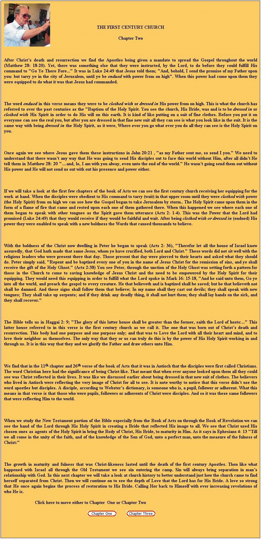 Text Box: THE FIRST CENTURY CHURCH
Chapter Two
 
After Christs death and resurrection we find the Apostles being given a mandate to spread the Gospel throughout the world (Matthew 28: 18-20). Yet, there was something else that they were instructed, by the Lord, to do before they could fulfill His command to "Go Ye There Fore..." It was in Luke 24:49 that Jesus told them; "And, behold, I send the promise of my Father upon you: but tarry ye in the city of Jerusalem, until ye be endued with power from on high". When this power had come upon them they were equipped to do what it was that Jesus had commanded. 
 
The word endued in this verse means they were to be clothed with or dressed in His power from on high. This is what the church has referred to over the past centuries as the "Baptism of the Holy Spirit. You see the church, His Bride, was and is to be dressed in or clothed with His Spirit in order to do His will on this earth. It is kind of like putting on a suit of fine clothes. Before you put it on everyone can see the real you, but after you are dressed in that fine new suit all they can see is what you look like in the suit. It is the same way with being dressed in the Holy Spirit, as it were, Where ever you go what ever you do all they can see is the Holy Spirit on you.
 
Once again we see where Jesus gave them these instructions in John 20:21 , "as my Father sent me, so send I you." We need to understand that there wasnt any way that He was going to send His disciples out to face this world without Him, after all didnt He tell them in Matthew 28: 20 "....and, lo, I am with you alway, even unto the end of the world." He wasnt going send them out without His power and He will not send us out with out his presence and power either. 
 
If we will take a look at the first few chapters of the book of Acts we can see the first century church receiving her equipping for the work at hand. When the disciples were obedient to His command to tarry (wait) in that upper room until they were clothed with power (the Holy Spirit) from on high we can see how the Gospel began to take Jerusalem by storm.. The Holy Spirit came upon them in the form of a flame of fire that came and rested upon each one of them gathered there. When this happened we see where each one of them began to speak with other tongues as the Spirit gave them utterance (Acts 2: 1-4). This was the Power that the Lord had promised (Luke 24:49) that they would receive if they would be faithful and wait. After being clothed with or dressed in (endued) His power they were enabled to speak with a new boldness the Words that caused thousands to believe. 
 
With the boldness of the Christ now dwelling in Peter he began to speak (Acts 2: 36), "Therefor let all the house of Israel know assuredly, that God hath made that same Jesus, whom ye have crucified, both Lord and Christ." These words did not sit well with the religious leaders who were present there that day. Those present that day were pierced to their hearts and asked what they should do. Peter simply said, "Repent and be baptized every one of you in the name of Jesus Christ for the remission of sins, and ye shall receive the gift of the Holy Ghost." (Acts 2:38) You see Peter, through the unction of the Holy Ghost was setting forth a pattern for those in the Church to come to saving knowledge of Jesus Christ and the need to be empowered by the Holy Spirit for their equipping. They would need this equipping in order to fulfill what the Lord spoke in Mark 16: 15-18, "And he said unto them, Go ye into all the world, and preach the gospel to every creature. He that believeth and is baptized shall be saved; but he that believeth not shall be damned. And these signs shall follow them that believe; In my name shall they cast out devils; they shall speak with new tongues; They shall take up serpents; and if they drink any deadly thing, it shall not hurt them; they shall lay hands on the sick, and they shall recover." 
 
The Bible tells us in Haggai 2: 9; "The glory of this latter house shall be greater than the former, saith the Lord of hosts:..." This latter house referred to in this verse is the first century church as we call it. The one that was born out of Christs death and resurrection. This body had one purpose and one purpose only; and that was to Love the Lord with all their heart and mind, and to love their neighbor as themselves. The only way that they or us can truly do this is by the power of His Holy Spirit working in and through us. It is in this way that they and we glorify the Father and draw others unto Him. 
 
We find that in the 11th chapter and 26th verse of the book of Acts that it was in Antioch that the disciples were first called Christians. The word Christian here had the significance of being Christ-like. That meant that when ever anyone looked upon them all they could see was Christ reflected in their lives. It was like we discussed earlier about being dressed in that new suit of clothes. The believers who lived in Antioch were reflecting the very image of Christ for all to see. It is note worthy to notice that this verse didnt use the word apostles but disciples. A disciple, according to Websters dictionary, is someone who is, a pupil, follower or adherent. What this means in that verse is that those who were pupils, followers or adherents of Christ were disciples. And so it was these same followers that were reflecting Him to the world. 
 
When we study the New Testament portion of the Bible especially from the Book of Acts on through the Book of Revelation we can see the hand of the Lord through His Holy Spirit in creating a Bride that reflected His image to all. We see that Christ used His chosen ones as agents of the Holy Spirit in bring the Body of Christ, His Bride, to maturity in Him. As it says in Ephesians 4: 13 "Till we all come in the unity of the faith, and of the knowledge of the Son of God, unto a perfect man, unto the measure of the fulness of Christ:"
 
The growth in maturity and fulness that was Christ-likeness lasted until the death of the first century Apostles. Then like what happened with Israel all through the Old Testament we see sin entering the camp. Sin will always bring separation in mans relationship with God. In this next chapter we will take a look at church history to better understand just how the church came to find herself separated from Christ. Then we will continue on to see the depth of Love that the Lord has for His Bride. A love so strong that He once again begins the process of restoration to His Bride. Calling Her back to Himself with ever increasing revelations of who He is.
                           Click here to move either to Chapter  One or Chapter Two
                                                                                  
 
 
