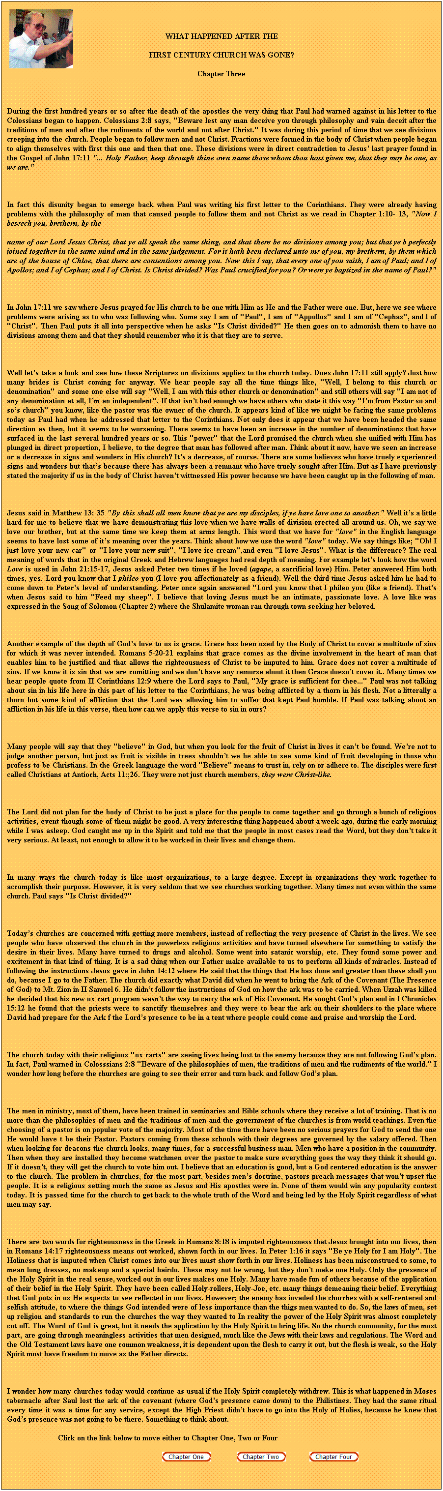 Text Box: WHAT HAPPENED AFTER THE
FIRST CENTURY CHURCH WAS GONE?
Chapter Three
 
During the first hundred years or so after the death of the apostles the very thing that Paul had warned against in his letter to the Colossians began to happen. Colossians 2:8 says, "Beware lest any man deceive you through philosophy and vain deceit after the traditions of men and after the rudiments of the world and not after Christ." It was during this period of time that we see divisions creeping into the church. People began to follow men and not Christ. Fractions were formed in the body of Christ when people began to align themselves with first this one and then that one. These divisions were in direct contradction to Jesus last prayer found in the Gospel of John 17:11 "... Holy Father, keep through thine own name those whom thou hast given me, that they may be one, as we are." 
 
In fact this disunity began to emerge back when Paul was writing his first letter to the Corinthians. They were already having problems with the philosophy of man that caused people to follow them and not Christ as we read in Chapter 1:10- 13, "Now I beseech you, brethern, by the
name of our Lord Jesus Christ, that ye all speak the same thing, and that there be no divisions among you; but that ye b perfectly joined together in the same mind and in the same judgement. For it hath been declared unto me of you, my brethern, by them which are of the house of Chloe, that there are contentions among you. Now this I say, that every one of you saith, I am of Paul; and I of Apollos; and I of Cephas; and I of Christ. Is Christ divided? Was Paul crucified for you? Or were ye baptized in the name of Paul?" 
 
In John 17:11 we saw where Jesus prayed for His church to be one with Him as He and the Father were one. But, here we see where problems were arising as to who was following who. Some say I am of "Paul", I am of "Appollos" and I am of "Cephas", and I of "Christ". Then Paul puts it all into perspective when he asks "Is Christ divided?" He then goes on to admonish them to have no divisions among them and that they should remember who it is that they are to serve. 
 
Well lets take a look and see how these Scriptures on divisions applies to the church today. Does John 17:11 still apply? Just how many brides is Christ coming for anyway. We hear people say all the time things like, "Well, I belong to this church or denomination" and some one else will say "Well, I am with this other church or denomination" and still others will say "I am not of any denomination at all, Im an independent". If that isnt bad enough we have others who state it this way "Im from Pastor so and sos church" you know, like the pastor was the owner of the church. It appears kind of like we might be facing the same problems today as Paul had when he addressed that letter to the Corinthians. Not only does it appear that we have been headed the same direction as then, but it seems to be worsening. There seems to have been an increase in the number of denominations that have surfaced in the last several hundred years or so. This "power" that the Lord promised the church when she unified with Him has plunged in direct proportion, I believe, to the degree that man has followed after man. Think about it now, have we seen an increase or a decrease in signs and wonders in His church? Its a decrease, of course. There are some believes who have truely experienced signs and wonders but thats because there has always been a remnant who have truely sought after Him. But as I have previously stated the majority if us in the body of Christ havent wittnessed His power because we have been caught up in the following of man.
 
Jesus said in Matthew 13: 35 "By this shall all men know that ye are my disciples, if ye have love one to another." Well its a little hard for me to believe that we have demonstrating this love when we have walls of division erected all around us. Oh, we say we love our brother, but at the same time we keep them at arms length. This word that we have for "love" in the English language seems to have lost some of its meaning over the years. Think about how we use the word "love" today. We say things like; "Oh! I just love your new car" or "I love your new suit", "I love ice cream",and even "I love Jesus". What is the difference? The real meaning of words that in the original Greek and Hebrew languages had real depth of meaning. For example lets look how the word Love is used in John 21:15-17, Jesus asked Peter two times if he loved (agape, a sacrificial love) Him. Peter answered Him both times, yes, Lord you know that I phileo you (I love you affectionately as a friend). Well the third time Jesus asked him he had to come down to Peters level of understanding. Peter once again answered "Lord you know that I phileo you (like a friend). Thats when Jesus said to him "Feed my sheep". I believe that loving Jesus must be an intimate, passionate love. A love like was expressed in the Song of Solomon (Chapter 2) where the Shulamite woman ran through town seeking her beloved.
 
Another example of the depth of Gods love to us is grace. Grace has been used by the Body of Christ to cover a multitude of sins for which it was never intended. Romans 5-20-21 explains that grace comes as the divine involvement in the heart of man that enables him to be justified and that allows the righteousness of Christ to be imputed to him. Grace does not cover a multitude of sins. If we know it is sin that we are comitting and we dont have any remorse about it then Grace doesnt cover it.. Many times we hear people quote from II Corinthians 12:9 where the Lord says to Paul, "My grace is sufficient for thee..." Paul was not talking about sin in his life here in this part of his letter to the Corinthians, he was being afflicted by a thorn in his flesh. Not a litterally a thorn but some kind of affliction that the Lord was allowing him to suffer that kept Paul humble. If Paul was talking about an affliction in his life in this verse, then how can we apply this verse to sin in ours? 
 
Many people will say that they "believe" in God, but when you look for the fruit of Christ in lives it cant be found. Were not to judge another person, but just as fruit is visible in trees shouldnt we be able to see some kind of fruit developing in those who profess to be Christians. In the Greek language the word "Believe" means to trust in, rely on or adhere to. The disciples were first called Christians at Antioch, Acts 11:;26. They were not just church members, they were Christ-like.
 
The Lord did not plan for the body of Christ to be just a place for the people to come together and go through a bunch of religious activities, event though some of them might be good. A very interesting thing happened about a week ago, during the early morning while I was asleep. God caught me up in the Spirit and told me that the people in most cases read the Word, but they dont take it very serious. At least, not enough to allow it to be worked in their lives and change them.
 
In many ways the church today is like most organizations, to a large degree. Except in organizations they work together to accomplish their purpose. However, it is very seldom that we see churches working together. Many times not even within the same church. Paul says "Is Christ divided?"
 
Todays churches are concerned with getting more members, instead of reflecting the very presence of Christ in the lives. We see people who have observed the church in the powerless religious activities and have turned elsewhere for something to satisfy the desire in their lives. Many have turned to drugs and alcohol. Some went into satanic worship, etc. They found some power and excitement in that kind of thing. It is a sad thing when our Father make available to us to perform all kinds of miracles. Instead of following the instructions Jesus gave in John 14:12 where He said that the things that He has done and greater than these shall you do, because I go to the Father. The church did exactly what David did when he went to bring the Ark of the Covenant (The Presence of God) to Mt. Zion in II Samuel 6. He didnt follow the instructions of God on how the ark was to be carried. When Uzzah was killed he decided that his new ox cart program wasnt the way to carry the ark of His Covenant. He sought Gods plan and in I Chronicles 15:12 he found that the priests were to sanctify themselves and they were to bear the ark on their shoulders to the place where David had prepare for the Ark f the Lords presence to be in a tent where people could come and praise and worship the Lord.
 
The church today with their religious "ox carts" are seeing lives being lost to the enemy because they are not following Gods plan. In fact, Paul warned in Colosssians 2:8 "Beware of the philosophies of men, the traditions of men and the rudiments of the world." I wonder how long before the churches are going to see their error and turn back and follow Gods plan. 
 
The men in ministry, most of them, have been trained in seminaries and Bible schools where they receive a lot of training. That is no more than the philosophies of men and the traditions of men and the government of the churches is from world teachings. Even the choosing of a pastor is on popular vote of the majority. Most of the time there have been no serious prayers for God to send the one He would have t be their Pastor. Pastors coming from these schools with their degrees are governed by the salary offered. Then when looking for deacons the church looks, many times, for a successful business man. Men who have a position in the community. Then when they are installed they become watchmen over the pastor to make sure everything goes the way they think it should go. If it doesnt, they will get the church to vote him out. I believe that an education is good, but a God centered education is the answer to the church. The problem in churches, for the most part, besides mens doctrine, pastors preach messages that wont upset the people. It is a religious setting much the same as Jesus and His apostles were in. None of them would win any popularity contest today. It is passed time for the church to get back to the whole truth of the Word and being led by the Holy Spirit regardless of what men may say.
 
There are two words for righteousness in the Greek in Romans 8:18 is imputed righteousness that Jesus brought into our lives, then in Romans 14:17 righteousness means out worked, shown forth in our lives. In Peter 1:16 it says "Be ye Holy for I am Holy". The Holiness that is imputed when Christ comes into our lives must show forth in our lives. Holiness has been misconstrued to some, to mean long dresses, no makeup and a special hairdo. These may not be wrong, but they dont make one Holy. Only the presence of the Holy Spirit in the real sense, worked out in our lives makes one Holy. Many have made fun of others because of the application of their belief in the Holy Spirit. They have been called Holy-rollers, Holy-Joe, etc. many things demeaning their belief. Everything that God puts in us He expects to see reflected in our lives. However; the enemy has invaded the churches with a self-centered and selfish attitude, to where the things God intended were of less importance than the thigs men wanted to do. So, the laws of men, set up religion and standards to run the churches the way they wanted to In reality the power of the Holy Spirit was almost completely cut off. The Word of God is great, but it needs the application by the Holy Spirit to bring life. So the church community, for the most part, are going through meaningless activities that men designed, much like the Jews with their laws and regulations. The Word and the Old Testament laws have one common weakness, it is dependent upon the flesh to carry it out, but the flesh is weak, so the Holy Spirit must have freedom to move as the Father directs. 
 
I wonder how many churches today would continue as usual if the Holy Spirit completely withdrew. This is what happened in Moses tabernacle after Saul lost the ark of the covenant (where Gods presence came down) to the Philistines. They had the same ritual every time it was a time for any service, except the High Priest didnt have to go into the Holy of Holies, because he knew that Gods presence was not going to be there. Something to think about. 
                          Click on the link below to move either to Chapter One, Two or Four
                                                                                                        
