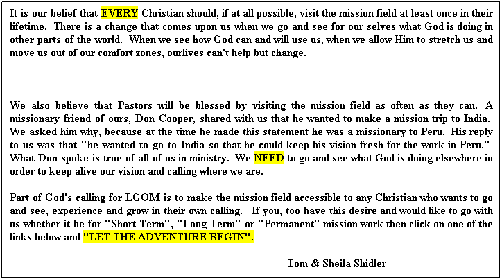 Text Box: It is our belief that EVERY Christian should, if at all possible, visit the mission field at least once in their lifetime.  There is a change that comes upon us when we go and see for our selves what God is doing in other parts of the world.  When we see how God can and will use us, when we allow Him to stretch us and move us out of our comfort zones, ourlives can't help but change.
 
We also believe that Pastors will be blessed by visiting the mission field as often as they can.  A missionary friend of ours, Don Cooper, shared with us that he wanted to make a mission trip to India.  We asked him why, because at the time he made this statement he was a missionary to Peru.  His reply to us was that "he wanted to go to India so that he could keep his vision fresh for the work in Peru."  What Don spoke is true of all of us in ministry.  We NEED to go and see what God is doing elsewhere in order to keep alive our vision and calling where we are.
Part of God's calling for LGOM is to make the mission field accessible to any Christian who wants to go and see, experience and grow in their own calling.   If you, too have this desire and would like to go with us whether it be for "Short Term", "Long Term" or "Permanent" mission work then click on one of the links below and "LET THE ADVENTURE BEGIN".
                                                                                                    Tom & Sheila Shidler
 
 
 
