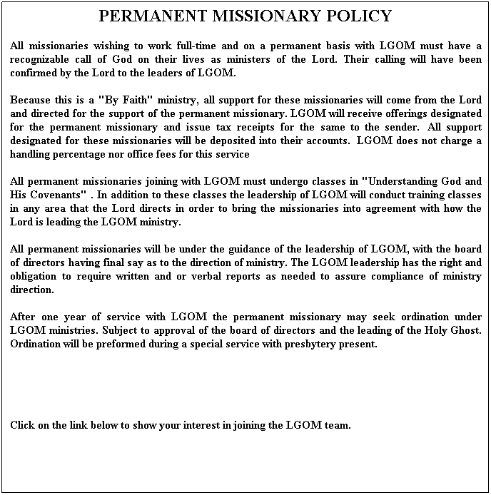 Text Box: PERMANENT MISSIONARY POLICY
All missionaries wishing to work full-time and on a permanent basis with LGOM must have a recognizable call of God on their lives as ministers of the Lord. Their calling will have been confirmed by the Lord to the leaders of LGOM.
Because this is a "By Faith" ministry, all support for these missionaries will come from the Lord and directed for the support of the permanent missionary. LGOM will receive offerings designated for the permanent missionary and issue tax receipts for the same to the sender.  All support designated for these missionaries will be deposited into their accounts.  LGOM does not charge a handling percentage nor office fees for this service
All permanent missionaries joining with LGOM must undergo classes in "Understanding God and His Covenants" . In addition to these classes the leadership of LGOM will conduct training classes in any area that the Lord directs in order to bring the missionaries into agreement with how the Lord is leading the LGOM ministry.
All permanent missionaries will be under the guidance of the leadership of LGOM, with the board of directors having final say as to the direction of ministry. The LGOM leadership has the right and obligation to require written and or verbal reports as needed to assure compliance of ministry direction.
After one year of service with LGOM the permanent missionary may seek ordination under LGOM ministries. Subject to approval of the board of directors and the leading of the Holy Ghost. Ordination will be preformed during a special service with presbytery present. 
 
 
Click on the link below to show your interest in joining the LGOM team.
 
 
 
 
Click on the link below to show your interest in joining a mission trip.
 
