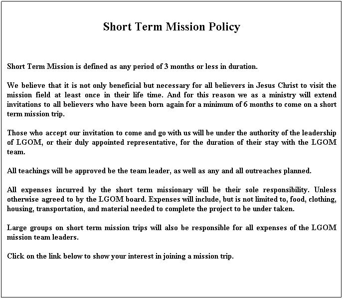 Text Box: Short Term Mission Policy
 
Short Term Mission is defined as any period of 3 months or less in duration.
We believe that it is not only beneficial but necessary for all believers in Jesus Christ to visit the mission field at least once in their life time. And for this reason we as a ministry will extend invitations to all believers who have been born again for a minimum of 6 months to come on a short term mission trip.
Those who accept our invitation to come and go with us will be under the authority of the leadership of LGOM, or their duly appointed representative, for the duration of their stay with the LGOM team.
All teachings will be approved be the team leader, as well as any and all outreaches planned.
All expenses incurred by the short term missionary will be their sole responsibility. Unless otherwise agreed to by the LGOM board. Expenses will include, but is not limited to, food, clothing, housing, transportation, and material needed to complete the project to be under taken.
Large groups on short term mission trips will also be responsible for all expenses of the LGOM mission team leaders.
Click on the link below to show your interest in joining a mission trip.
 
