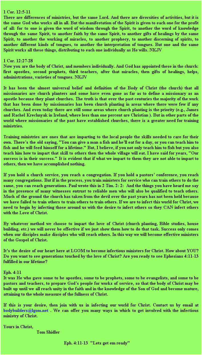 Text Box: 1 Cor. 12:5-11 
There are differences of ministries, but the same Lord. And there are diversities of activities, but it is the same God who works all in all. But the manifestation of the Spirit is given to each one for the profit of all: for to one is given the word of wisdom through the Spirit, to another the word of knowledge through the same Spirit, to another faith by the same Spirit, to another gifts of healings by the same Spirit, to another the working of miracles, to another prophecy, to another discerning of spirits, to another different kinds of tongues, to another the interpretation of tongues. But one and the same Spirit works all these things, distributing to each one individually as He wills. NKJV

1 Cor. 12:27-28 
Now you are the body of Christ, and members individually. And God has appointed these in the church: first apostles, second prophets, third teachers, after that miracles, then gifts of healings, helps, administrations, varieties of tongues. NKJV

It has been the almost universal belief and definition of the Body of Christ (the church) that all missionaries are church planters and some have even gone as far as to define a missionary as an apostle because they plant churches. The truth is that over the past centuries the majority of the work that has been done by missionaries has been church planting in areas where there were few if any churches. And even today there are still some areas where church planting is the priority (e.g., James and Rachel Krechnyak in Ireland, where less than one percent are Christian ). But in other parts of the world where missionaries of the past have established churches, there is a greater need for training ministries.

Training ministries are ones that are imparting to the local people the skills needed to care for their own. Theres the old saying, "You can give a man a fish and hell eat for a day, or you can teach him to fish and he will feed himself for a lifetime." But, I believe, if you not only teach him to fish but you also teach him how to impart that skill to others then the whole village will eat. I have said for years, "Our success is in their success." It is evident that if what we impart to them they are not able to impart to others, then we have accomplished nothing. 

If you hold a church service, you reach a congregation. If you hold a pastors conference, you reach many congregations. But if in the process, you train ministers for service who can train others to do the same, you can reach generations. Paul wrote this in 2 Tim. 2: 2:  And the things you have heard me say in the presence of many witnesses entrust to reliable men who will also be qualified to teach others. Much of the ground the church has taken from the devil over the past years has not been held because we have failed to train others to train others to train others. If we are to infect this world for Christ, we need to begin by infecting those around us with the desire to infect others so they CAN infect others with the Love of Christ.

By whatever method we choose to impart the love of Christ (church planting, Bible studies, house building, etc.) we will never be effective if we just show them how to do that task. Success only comes when our disciples make disciples who will reach others. In this way we will become effective ministers of the Gospel of Christ. 

Its the desire of our heart here at LGOM to become infectious ministers for Christ. How about YOU? Do you want to see generations touched by the love of Christ? Are you ready to see Ephesians 4:11-13 fulfilled in our lifetime? 

Eph. 4:11 
It was He who gave some to be apostles, some to be prophets, some to be evangelists, and some to be pastors and teachers, to prepare Gods people for works of service, so that the body of Christ may be built up until we all reach unity in the faith and in the knowledge of the Son of God and become mature, attaining to the whole measure of the fullness of Christ.

If this is your desire, then join with us in infecting our world for Christ. Contact us by email at bodybuilders@lgom.net . We can offer you many ways in which to get involved with the infectious ministry of Christ. 

Yours in Christ,
                             Tom Shidler  
                                                     Eph. 4:11-13  "Lets get em ready"
