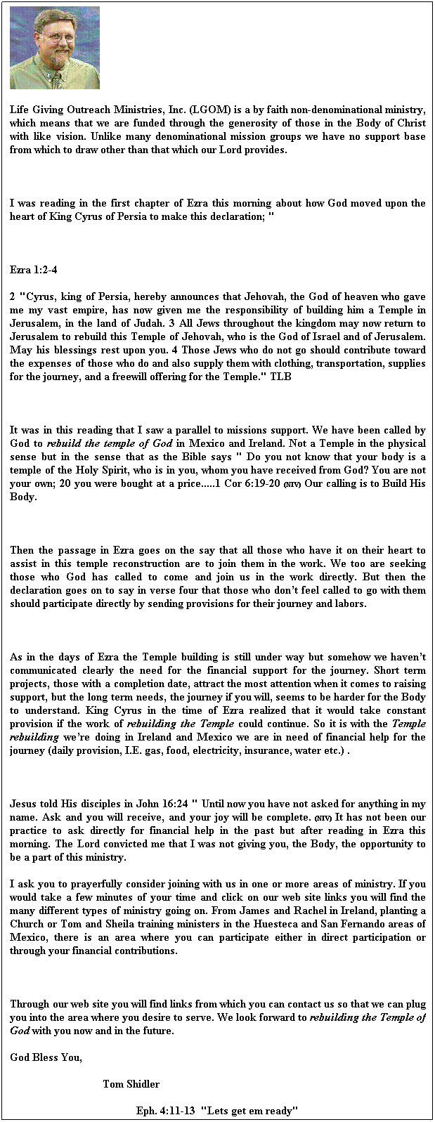 Text Box: Life Giving Outreach Ministries, Inc. (LGOM) is a by faith non-denominational ministry, which means that we are funded through the generosity of those in the Body of Christ with like vision. Unlike many denominational mission groups we have no support base from which to draw other than that which our Lord provides.
 
I was reading in the first chapter of Ezra this morning about how God moved upon the heart of King Cyrus of Persia to make this declaration; "
 
Ezra 1:2-4
2 "Cyrus, king of Persia, hereby announces that Jehovah, the God of heaven who gave me my vast empire, has now given me the responsibility of building him a Temple in Jerusalem, in the land of Judah. 3 All Jews throughout the kingdom may now return to Jerusalem to rebuild this Temple of Jehovah, who is the God of Israel and of Jerusalem. May his blessings rest upon you. 4 Those Jews who do not go should contribute toward the expenses of those who do and also supply them with clothing, transportation, supplies for the journey, and a freewill offering for the Temple." TLB
 
It was in this reading that I saw a parallel to missions support. We have been called by God to rebuild the temple of God in Mexico and Ireland. Not a Temple in the physical sense but in the sense that as the Bible says " Do you not know that your body is a temple of the Holy Spirit, who is in you, whom you have received from God? You are not your own; 20 you were bought at a price.....1 Cor 6:19-20 (NIV) Our calling is to Build His Body.
 
Then the passage in Ezra goes on the say that all those who have it on their heart to assist in this temple reconstruction are to join them in the work. We too are seeking those who God has called to come and join us in the work directly. But then the declaration goes on to say in verse four that those who dont feel called to go with them should participate directly by sending provisions for their journey and labors.
 
As in the days of Ezra the Temple building is still under way but somehow we havent communicated clearly the need for the financial support for the journey. Short term projects, those with a completion date, attract the most attention when it comes to raising support, but the long term needs, the journey if you will, seems to be harder for the Body to understand. King Cyrus in the time of Ezra realized that it would take constant provision if the work of rebuilding the Temple could continue. So it is with the Temple rebuilding were doing in Ireland and Mexico we are in need of financial help for the journey (daily provision, I.E. gas, food, electricity, insurance, water etc.) .
 
Jesus told His disciples in John 16:24 " Until now you have not asked for anything in my name. Ask and you will receive, and your joy will be complete. (NIV) It has not been our practice to ask directly for financial help in the past but after reading in Ezra this morning. The Lord convicted me that I was not giving you, the Body, the opportunity to be a part of this ministry.
I ask you to prayerfully consider joining with us in one or more areas of ministry. If you would take a few minutes of your time and click on our web site links you will find the many different types of ministry going on. From James and Rachel in Ireland, planting a Church or Tom and Sheila training ministers in the Huesteca and San Fernando areas of Mexico, there is an area where you can participate either in direct participation or through your financial contributions.

Through our web site you will find links from which you can contact us so that we can plug you into the area where you desire to serve. We look forward to rebuilding the Temple of God with you now and in the future. 
God Bless You,
                                 Tom Shidler       
                                             Eph. 4:11-13  "Lets get em ready"
 
 
 
 
 
 
