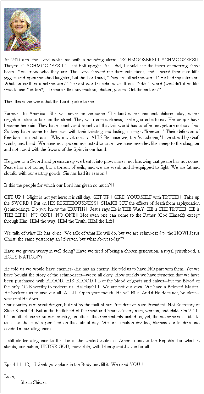 Text Box: At 2:00 a.m. the Lord woke me with a sounding alarm, "SCHMOOZERS!!! SCHMOOZERS!!! They're all SCHMOOZERS!!!" I sat bolt upright. As I did, I could see the faces of morning show hosts. You know who they are. The Lord showed me their cute faces, and I heard their cute little giggles and open mouthed laughter, but the Lord said, "They are all schmoozers!!" He had my attention. What on earth is a schmoozer? The root word is schmooze. It is a Yiddish word (wouldn't it be like God to use Yiddish?). It means idle conversation, chatter, gossip. Get the picture??

Then this is the word that the Lord spoke to me:

Farewell to America! She will never be the same. The land where innocent children play, where neighbors stop to talk on the street. They will run in darkness, seeking crumbs to eat. Her people have become her ruin. They have sought and bought all that this world has to offer and yet are not satisfied. So they have come to their ruin with their thirsting and lusting, calling it "freedom." Their definition of freedom has cost us all. Why must it cost us ALL? Because we, the "watchmen," have stood by deaf, dumb, and blind. We have not spoken nor acted to save--we have been led like sheep to the slaughter and not stood with the Sword of the Spirit in our hand.

He gave us a Sword and prematurely we beat it into plowshares, not knowing that peace has not come. Peace has not come, but a torrent of evils, and we are weak and ill-equipped to fight. We are fat and slothful with our earthly goods. Sin has had its season!!

Is this the people for which our Lord has given so much?!!

GET UP!!! Night is not yet here; it is still day. GET UP!! GIRD YOURSELF with TRUTH!!! Take up the SWORD!! Put on HIS RIGHTEOUSNESS!! SHAKE OFF the effects of death from asphyxiation (schmoozing). Do you know the TRUTH?!! Jesus says He is THE WAY! HE is THE TRUTH!! HE is THE LIFE!! NO ONE!! NO ONE!! Not even one can come to the Father (God Himself) except through Him. HIM the way, HIM the Truth, HIM the Life!

We talk of what He has done. We talk of what He will do, but we are schmoozed to the NOW! Jesus Christ, the same yesterday and forever, but what about today??

Have we grown weary in well doing? Have we tired of being a chosen generation, a royal priesthood, a HOLY NATION??

He told us we would have enemies--He has an enemy. He told us to have NO part with them. Yet we have bought the story of the schmoozers--we're all okay. How quickly we have forgotten that we have been purchased with BLOOD. HIS BLOOD!! Not the blood of goats and calves--but the Blood of the only ONE worthy to redeem us. Hallelujah!!!! We are not our own. We have a Beloved Master. He beckons us to give our all. ALL!!! Open your mouth. He will fill it. And if He does not, be silent--wait until He does.
Our country is in great danger, but not by the fault of our President or Vice President. Not Secretary of State Rumsfeld. But in the battlefield of the mind and heart of every man, woman, and child. On 9-11-01 an attack came on our country, an attack that momentarily united us; yet, the outcome is as fatal to us as to those who perished on that fateful day. We are a nation divided, blaming our leaders and divided in our allegiances.

I still pledge allegiance to the flag of the United States of America and to the Republic for which it stands, one nation, UNDER GOD, indivisible, with Liberty and Justice for all.


Eph 4:11, 12, 13 Seek your place in the Body and fill it. We need YOU !

Love,
             Sheila Shidler.

