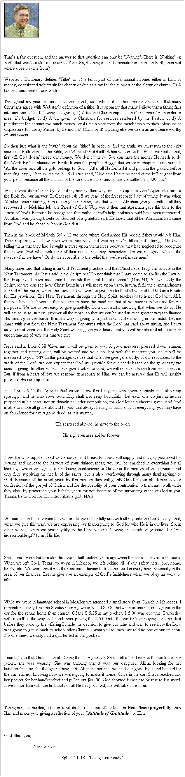 Text Box:  
Thats a fair question, and the answer to that question can only be "Nothing". There is "Nothing" on Earth that would make me want to Tithe. So, if tithing doesnt originate from here on Earth, then just where does it come from?
Websters Dictionary defines "Tithe" as 1) a tenth part of ones annual income, either in kind or money, contributed voluntarily for charity or due as a tax for the support of the clergy or church. 2) A tax or assessment of one tenth. 
Throughout my years of service to the church, as a whole, it has become evident to me that many Christians agree with Websters definition of a tithe. It is apparent that many believe that a tithing falls into any one of the following categories; 1) A tax the Church imposes on its membership in order to meet its budget, or 2) A bill given to Christians for services rendered by the Pastor, or 3) A punishment for earning too much money, or 4) As a vote from the membership to show pleasure or displeasure for the a) Pastor, b) Sermon, c) Music or d) anything else we deem as an offense worthy of punishment. 
So then just what is the "truth" about the "tithe? In order to find the truth, we must turn to the only source of truth there is, the Bible, the Word of God itself. When we turn to the Bible, we realize that, first off, God doesnt need our money. We dont tithe so God can have the money He needs to do the Work He has planned on Earth. It was the prophet Haggai that wrote in chapter 2 and verse 8 "All the silver and all the gold belongs to God." (After all He formed it and put it in the ground before man dug it up.) Then in Psalms 50: 9-10 we read, "God said I have no need of the bull or goat from your pens, because all the animals of the forest are mine, and so are the cattle on 1,000 hills."
Well, if God doesnt need your and my money, then why are called upon to tithe? Again lets turn to the Bible for our answer. In Geneses 14: 18 we read of the first recorded act of tithing. It was when Abraham was returning from rescuing his nephew, Lot, that we see Abraham giving a tenth of all they recovered to Melchizedek, the Priest of God. Why was it then that Abraham gave this tithe to the Priest of God? Because he recognized that without God's help, nothing would have been recovered. Abraham was paying tribute to God out of a grateful heart. He knew that all he, Abraham, had came from God and he chose to honor God first.
Then in the book of Malachi 3:6 - 12 we read where God asked His people if they would rob Him. Their response was, how have we robbed you, and God replied "in tithes and offerings. God was telling them that they had brought a curse upon themselves because they had neglected to recognize that it was God who took care of their needs, not they themselves. Do we recognize who is the source of all we have? Or do we subscribe to the belief that were self made men?
Many have said that tithing is an Old Testament practice and that Christ never taught us to tithe in the New Testament. As Jesus said in the Scriptures "Do not think that I have come to abolish the Law or the Prophets; I have not come to abolish them but to fulfill them." (Matt 5:17) As we study the Scriptures we can see how Christ living in us will move upon us to, in turn, fulfill the commandments of God in the Earth, where the Law said we were to give one tenth of all we had to God as a tribute for His provision.  The New Testament, through the Holy Spirit, teaches us to honor God with ALL that we have. It shows us that we are to have the mind set that all we have is to be used for His purposes. We are to be ready to give gratefully, from our hearts, knowing that when we do so, He will cause us to, in turn, prosper all the more, so that we can be used in even greater ways to finance His ministry in the Earth. It is His way of giving us a part in what He is doing in our midst. Let me share with you from the New Testament Scriptures what the Lord has said about giving, and I pray as you read them that the Holy Spirit will enlighten your hearts and you will be released into a deeper understanding of why it is that we give.
Jesus said in Luke 6:38 "Give, and it will be given to you. A good measure, pressed down, shaken together and running over, will be poured into your lap. For with the measure you use, it will be measured to you. "NIV  In this passage, we see that when we give generously, of our resources, to the work of the Lord, we can expect that God will provide for our needs based on the generosity we used in giving. In other words if we give a token to God, we will receive a token from Him in return. But, if from a heart of love we respond generously to Him, we can be assured that He will lavishly pour out His care upon us.
In 2 Cor. 9:6-15 the Apostle Paul wrote "Now this I say, he who sows sparingly shall also reap sparingly; and he who sows bountifully shall also reap bountifully. Let each one do just as he has purposed in his heart; not grudgingly or under compulsion; for God loves a cheerful giver. And God is able to make all grace abound to you, that always having all sufficiency in everything, you may have an abundance for every good deed; as it is written,
"He scattered abroad, he gave to the poor, 
His righteousness abides forever." 
 
Now He who supplies seed to the sower and bread for food, will supply and multiply your seed for sowing and increase the harvest of your righteousness; you will be enriched in everything for all liberality, which through us is producing thanksgiving to God. For the ministry of this service is not only fully supplying the needs of the saints, but is also overflowing through many thanksgivings to God. Because of the proof given by this ministry they will glorify God for your obedience to your confession of the gospel of Christ, and for the liberality of your contribution to them and to all, while they also, by prayer on your behalf, yearn for you because of the surpassing grace of God in you. Thanks be to God for His indescribable gift!  NAS
 
We can see in these verses that we are to give cheerfully and with all joy unto the Lord. It says that, when we give this way, we are expressing our thanksgiving to God for who He is in our lives. So, in other words, when we give joyfully to the Lord we are showing an attitude of gratitude for "His indescribable gift" to us, His life. 
 
Sheila and I were led to make this step of faith sixteen years ago when the Lord called us to missions. When we left Cool, Texas, to work in Mexico, we left behind all of our safety nets, jobs, home, family, etc. We were thrust into the position of having to trust the Lord in everything. Especially in the area of our finances. Let me give you an example of Gods faithfulness when we obey his word to tithe.
 
While we were in language school in McAllen we attended a small store front Church in Mercedes. I remember clearly this one Sunday morning we only had $ 5.25 between us and not enough gas in the car for the return home from church. Of the $ 5.25 in my pocket, $ 5.00 was our tithe. I wrestled with myself all the way to Church over putting the $ 5.00 into the gas tank or paying our tithe. Just before they took up the offering I made the decision to give our tithe and wait to see how the Lord was going to get us back to school after Church. I want you to know we told no one of our situation. No one knew we only had a quarter left in our pockets.
 
I can tell you that God is faithful. During the closing prayer Sheila felt a hand go into the pocket of her jacket, she was wearing. She was thinking that it was our daughter, Alicia, looking for her handkerchief, so she thought nothing of it. After the service, we said our good byes and headed for the car, still not knowing how we were going to make it home. Once in the car, Sheila reached into her pocket for her handkerchief and pulled out $60.00. God showed Himself to be true to His word. If we honor Him with the first fruits of all He has provided, He will take care of us. 
 
Tithing is not a burden, a tax or a bill its the reflection of our love for Him. Please prayerfully obey Him and make your giving a reflection of your "Attitude of Gratitude" to Him.
 
God Bless you,
                          Tom Shidler
                                                 Eph. 4:11-13   "Lets get em ready"
 
 
 
 
